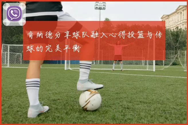 肯纳德分享球队融入心得投篮与传球的完美平衡