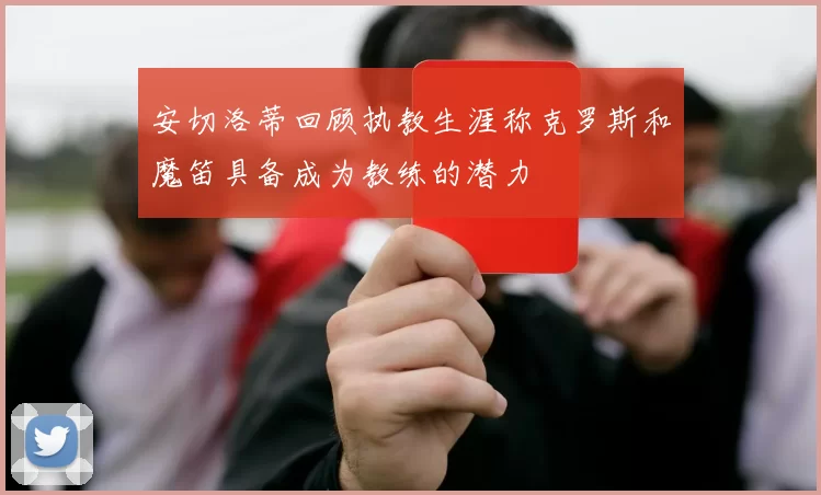 安切洛蒂回顾执教生涯称克罗斯和魔笛具备成为教练的潜力