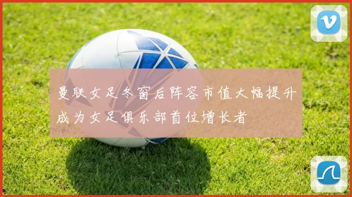 曼联女足冬窗后阵容市值大幅提升成为女足俱乐部首位增长者