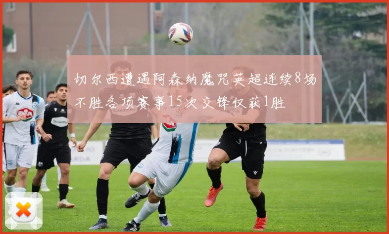 切尔西遭遇阿森纳魔咒英超连续8场不胜各项赛事15次交锋仅获1胜