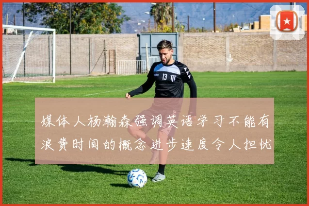 媒体人杨瀚森强调英语学习不能有浪费时间的概念进步速度令人担忧