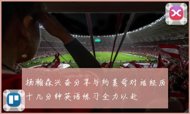 杨瀚森兴奋分享与约基奇对话经历十几分钟英语练习全力以赴