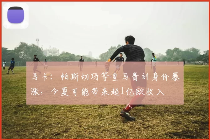 马卡：帕斯切玛等皇马青训身价暴涨，今夏可能带来超1亿欧收入