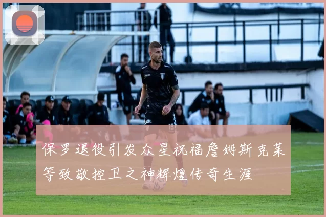 保罗退役引发众星祝福詹姆斯克莱等致敬控卫之神辉煌传奇生涯