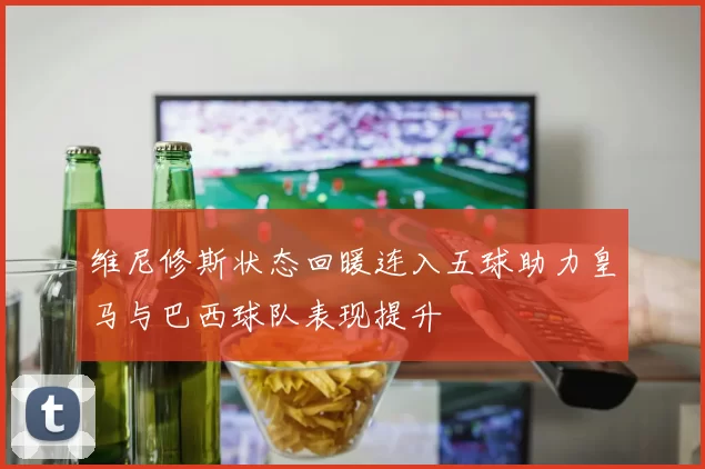 维尼修斯状态回暖连入五球助力皇马与巴西球队表现提升