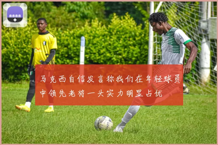 马克西自信发言称我们在年轻球员中领先老将一头实力明显占优