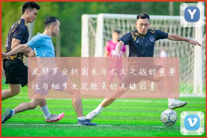 皮耶罗分析国米与尤文之战的重要性与细节决定胜负的关键因素