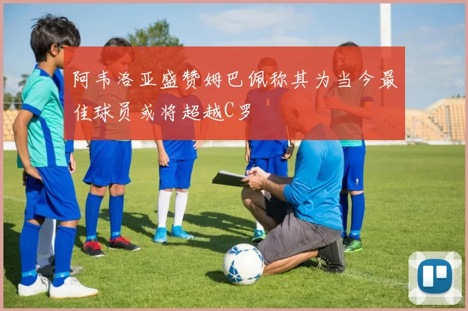 阿韦洛亚盛赞姆巴佩称其为当今最佳球员或将超越C罗