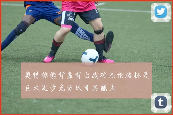 奥特称能背靠背出战对杰伦格林是巨大进步充分认可其能力